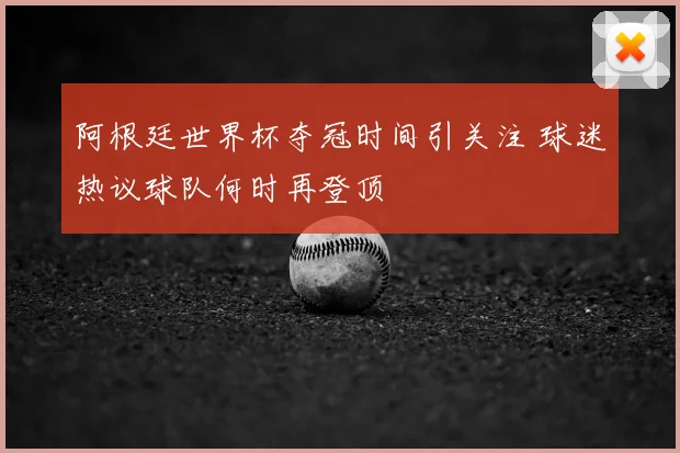 阿根廷世界杯夺冠时间引关注 球迷热议球队何时再登顶
