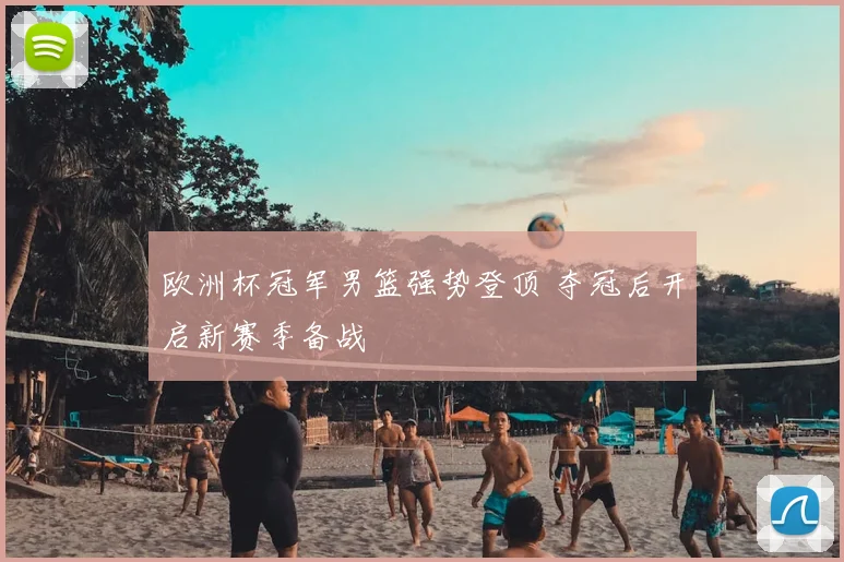 欧洲杯冠军男篮强势登顶 夺冠后开启新赛季备战