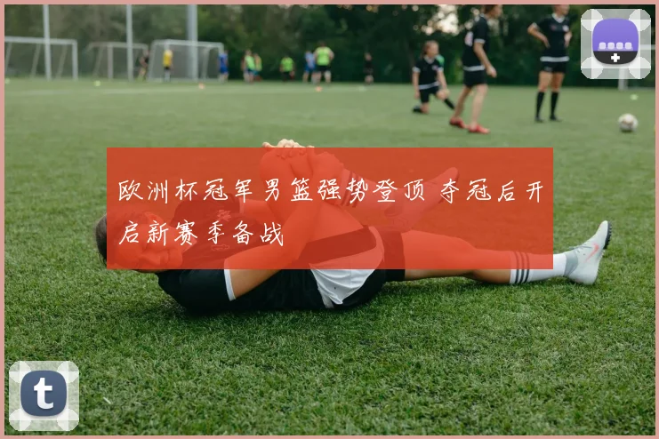 欧洲杯冠军男篮强势登顶 夺冠后开启新赛季备战