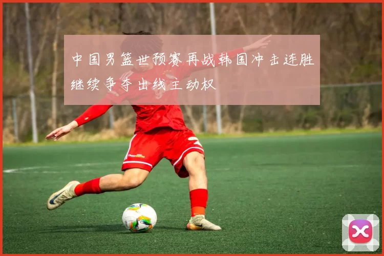 中国男篮世预赛再战韩国冲击连胜继续争夺出线主动权