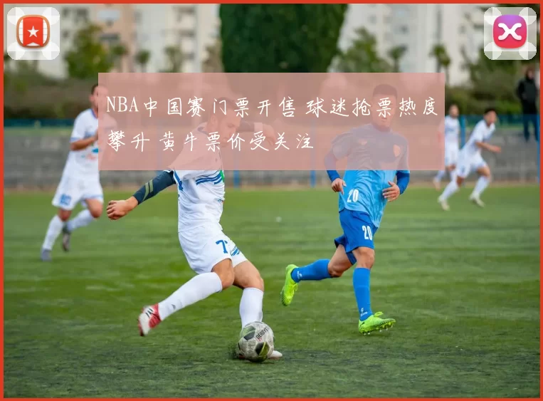 NBA中国赛门票开售 球迷抢票热度攀升 黄牛票价受关注
