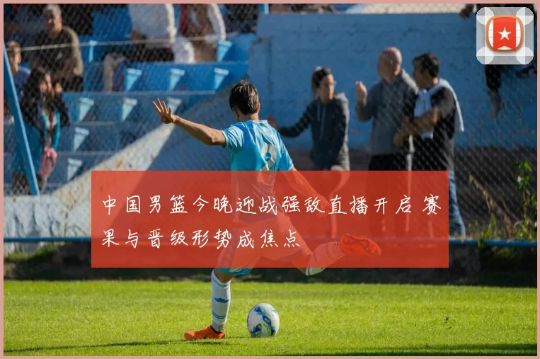 中国男篮今晚迎战强敌直播开启 赛果与晋级形势成焦点