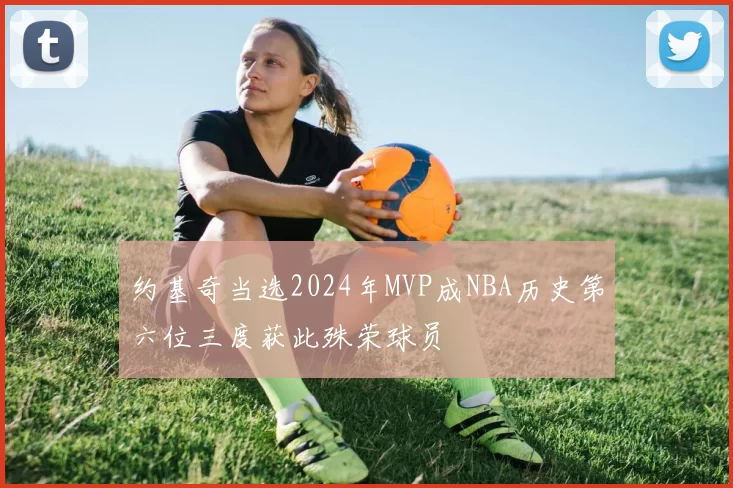 约基奇当选2024年MVP成NBA历史第六位三度获此殊荣球员