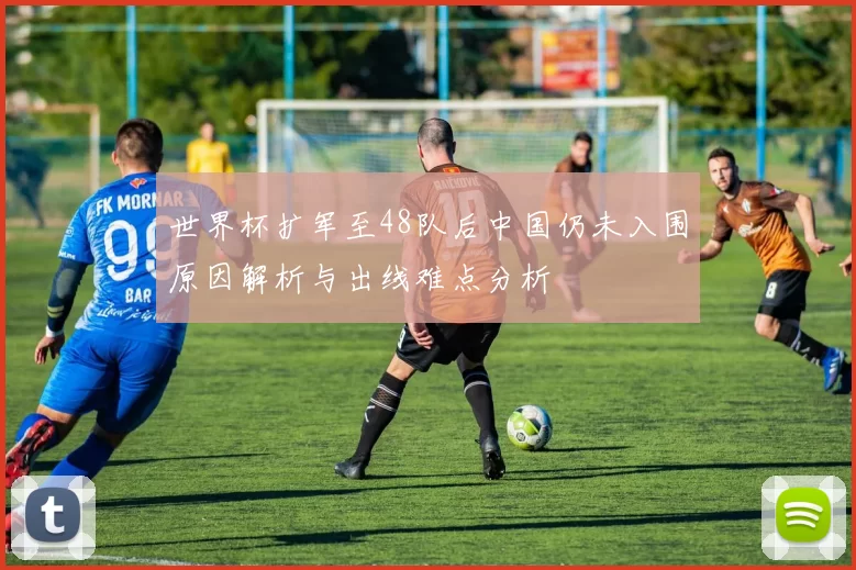 世界杯扩军至48队后中国仍未入围原因解析与出线难点分析