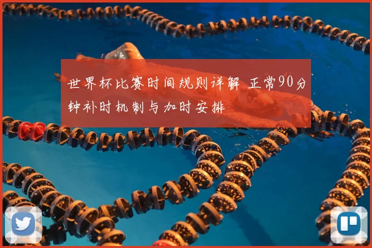世界杯比赛时间规则详解 正常90分钟补时机制与加时安排