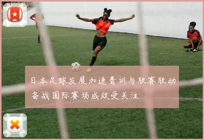 日本足球发展加速青训与联赛联动 备战国际赛场成效受关注