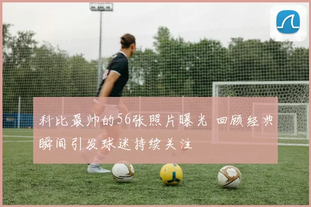 科比最帅的56张照片曝光 回顾经典瞬间引发球迷持续关注