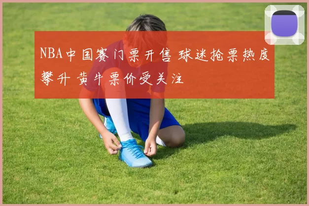 NBA中国赛门票开售 球迷抢票热度攀升 黄牛票价受关注