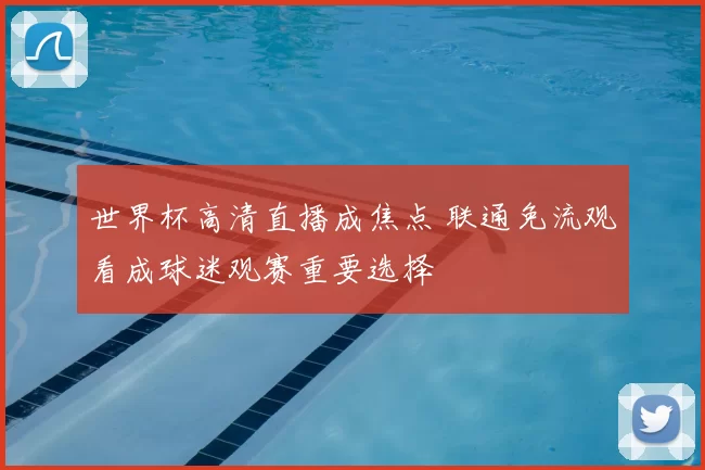 世界杯高清直播成焦点 联通免流观看成球迷观赛重要选择
