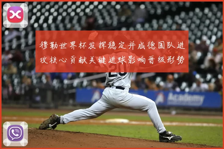 穆勒世界杯发挥稳定并成德国队进攻核心贡献关键进球影响晋级形势