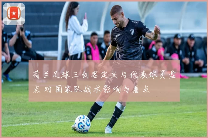 荷兰足球三剑客定义与代表球员盘点 对国家队战术影响与看点