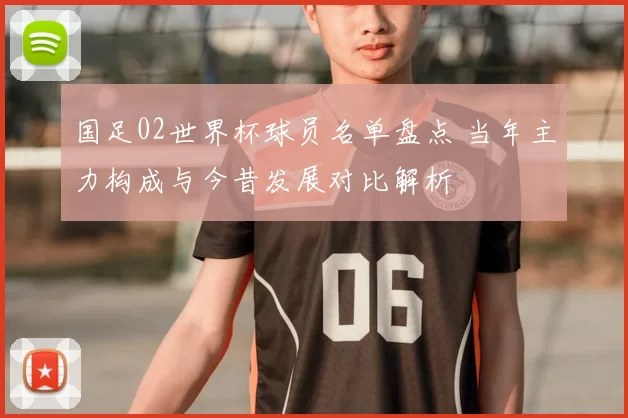 国足02世界杯球员名单盘点 当年主力构成与今昔发展对比解析