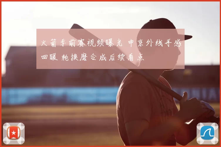 火箭季前赛视频曝光 申京外线手感回暖 轮换磨合成后续看点