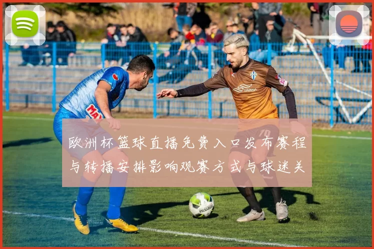 欧洲杯篮球直播免费入口发布赛程与转播安排影响观赛方式与球迷关注