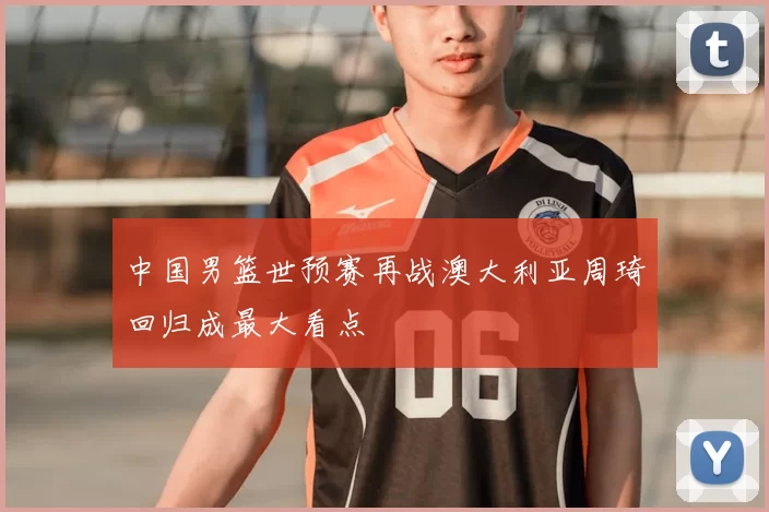 中国男篮世预赛再战澳大利亚周琦回归成最大看点