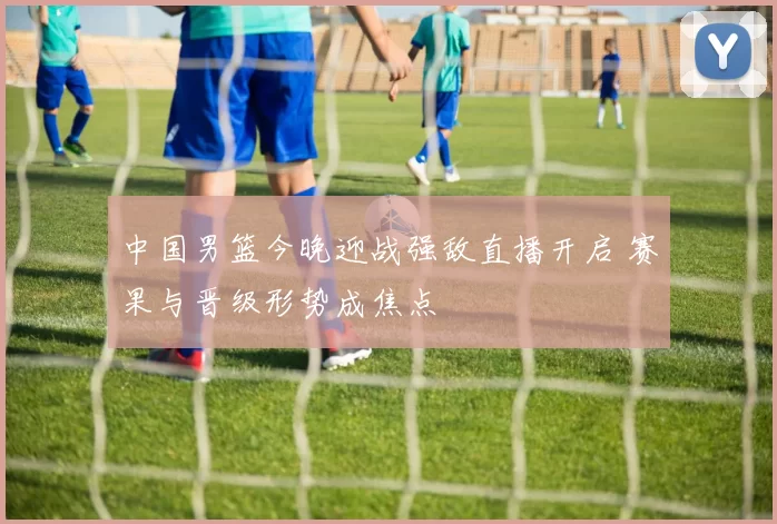 中国男篮今晚迎战强敌直播开启 赛果与晋级形势成焦点