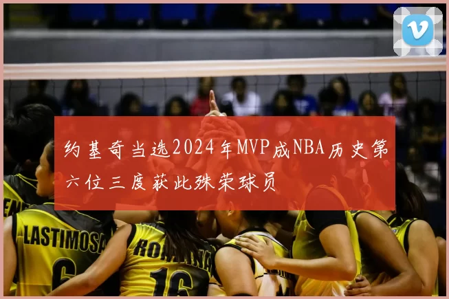 约基奇当选2024年MVP成NBA历史第六位三度获此殊荣球员