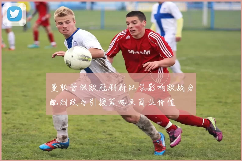 曼联晋级欧冠刷新纪录影响欧战分配财政与引援策略及商业价值