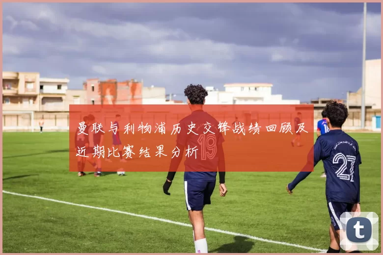 曼联与利物浦历史交锋战绩回顾及近期比赛结果分析