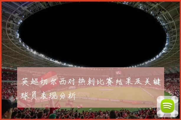 英超切尔西对热刺比赛结果及关键球员表现分析