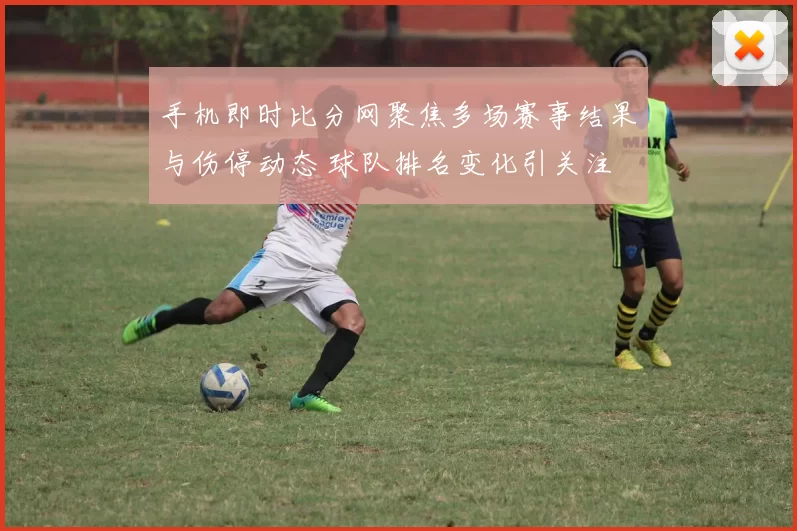 手机即时比分网聚焦多场赛事结果与伤停动态 球队排名变化引关注