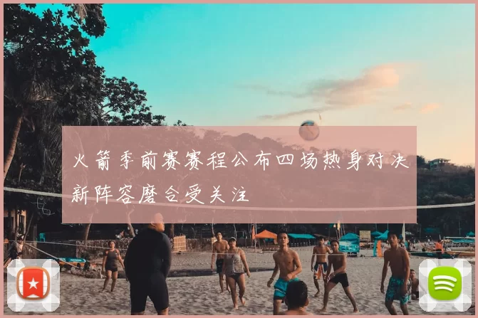 火箭季前赛赛程公布四场热身对决新阵容磨合受关注