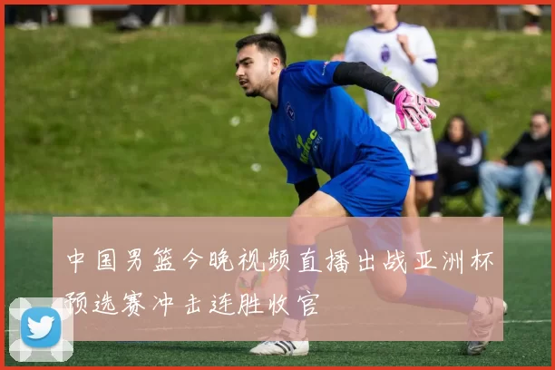 中国男篮今晚视频直播出战亚洲杯预选赛冲击连胜收官
