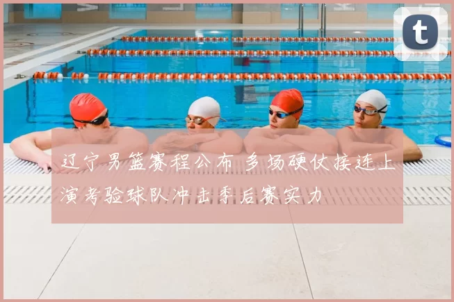 辽宁男篮赛程公布 多场硬仗接连上演考验球队冲击季后赛实力