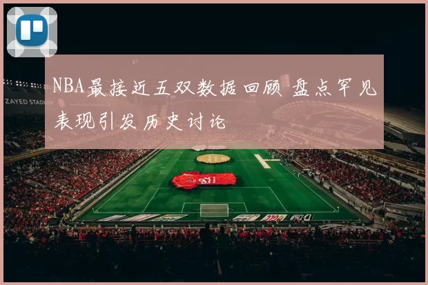 NBA最接近五双数据回顾 盘点罕见表现引发历史讨论