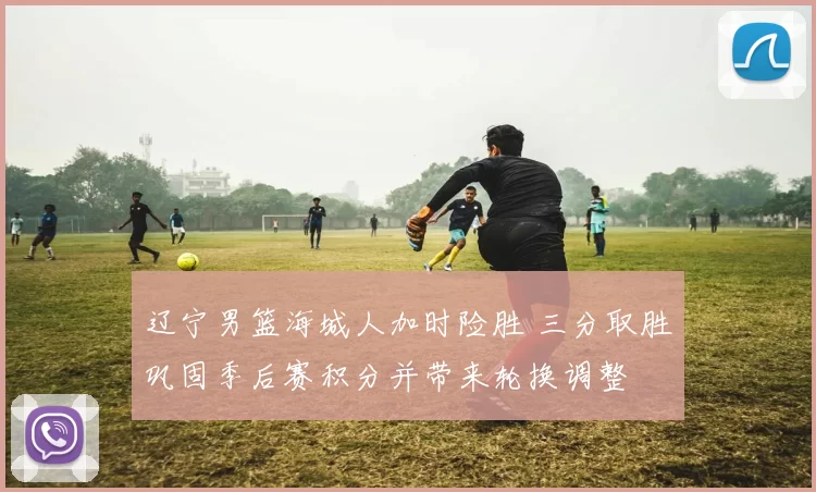 辽宁男篮海城人加时险胜 三分取胜巩固季后赛积分并带来轮换调整