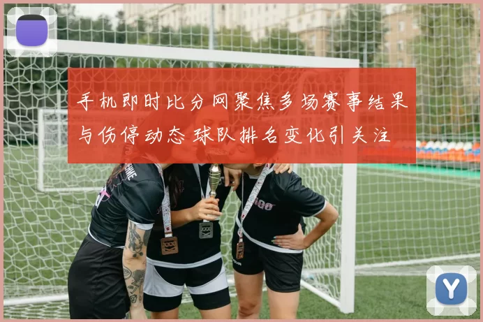 手机即时比分网聚焦多场赛事结果与伤停动态 球队排名变化引关注