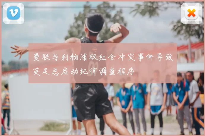 曼联与利物浦双红会冲突事件导致英足总启动纪律调查程序