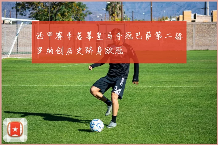 西甲赛季落幕皇马夺冠巴萨第二赫罗纳创历史跻身欧冠