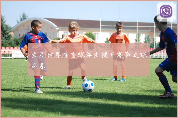 女足世界杯首球诞生揭开赛事进球序幕