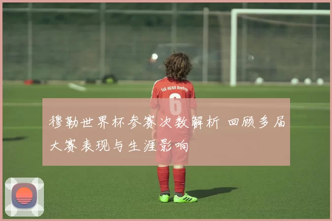 穆勒世界杯参赛次数解析 回顾多届大赛表现与生涯影响