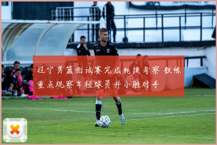 辽宁男篮测试赛完成轮换考察 教练重点观察年轻球员并小胜对手